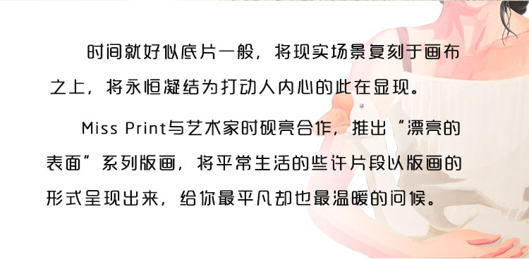 时间就好似底片一般，将现实场景复刻于画布之上，将永恒凝结为打动人内心的此在显现。Miss Print与艺术家时砚亮合作，推出“漂亮的表面”系列版画，将平常生活的些许片段以版画的形式呈现出来，给你最平凡却也最温暖的问候